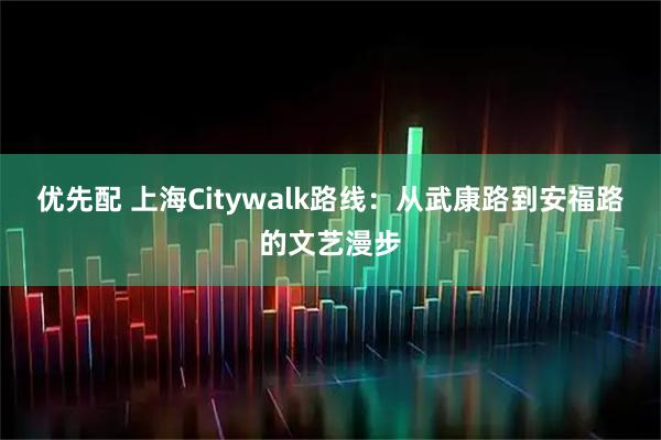 优先配 上海Citywalk路线：从武康路到安福路的文艺漫步