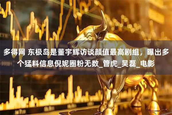 多得网 东极岛是董宇辉访谈颜值最高剧组，曝出多个猛料信息倪妮圈粉无数_管虎_吴磊_电影