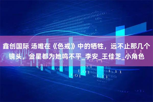 鑫创国际 汤唯在《色戒》中的牺牲，远不止那几个镜头，金星都为她鸣不平_李安_王佳芝_小角色