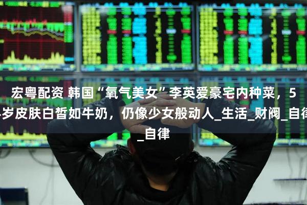 宏粤配资 韩国“氧气美女”李英爱豪宅内种菜，54岁皮肤白皙如牛奶，仍像少女般动人_生活_财阀_自律