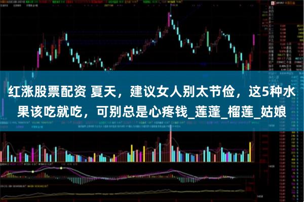 红涨股票配资 夏天，建议女人别太节俭，这5种水果该吃就吃，可别总是心疼钱_莲蓬_榴莲_姑娘