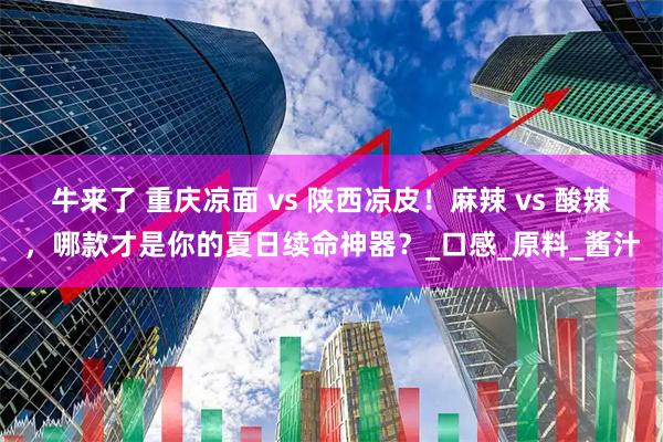 牛来了 重庆凉面 vs 陕西凉皮!麻辣 vs 酸辣,哪款才是你的夏日续命神器?_口感_原料_酱汁