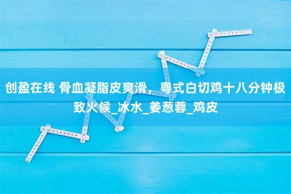 创盈在线 骨血凝脂皮爽滑,粤式白切鸡十八分钟极致火候_冰水_姜葱蓉_鸡皮