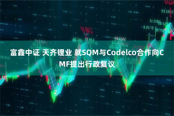 富鑫中证 天齐锂业 就SQM与Codelco合作向CMF提出行政复议