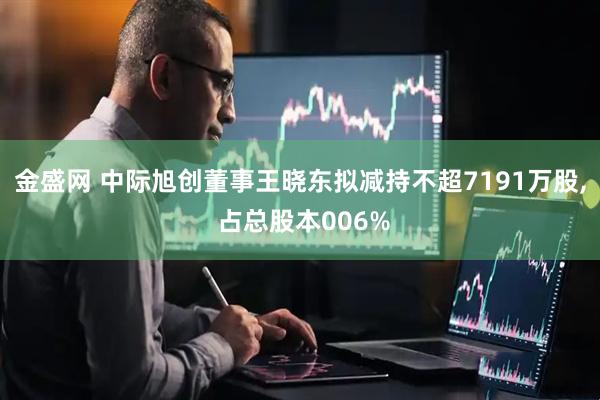 金盛网 中际旭创董事王晓东拟减持不超7191万股, 占总股本006%
