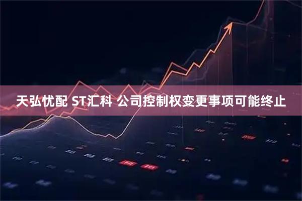 天弘忧配 ST汇科 公司控制权变更事项可能终止
