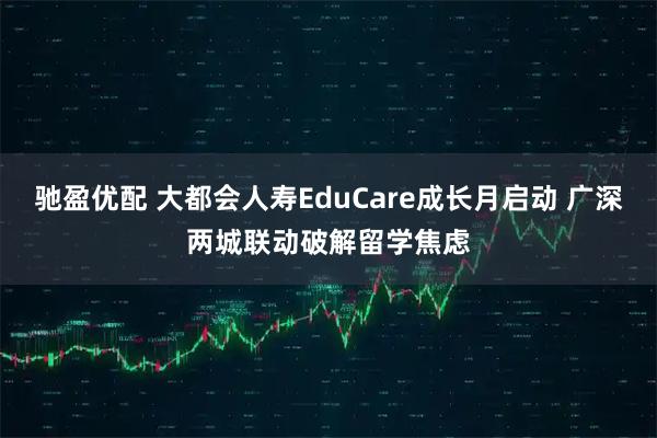 驰盈优配 大都会人寿EduCare成长月启动 广深两城联动破解留学焦虑