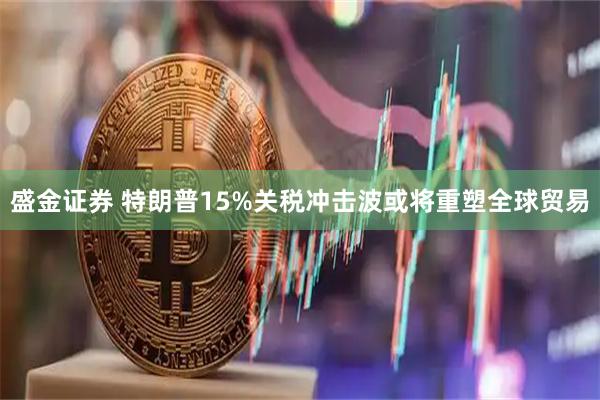 盛金证券 特朗普15%关税冲击波或将重塑全球贸易