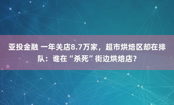 亚投金融 一年关店8.7万家，超市烘焙区却在排队：谁在“杀死”街边烘焙店？