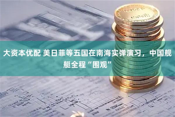 大资本优配 美日菲等五国在南海实弹演习，中国舰艇全程“围观”