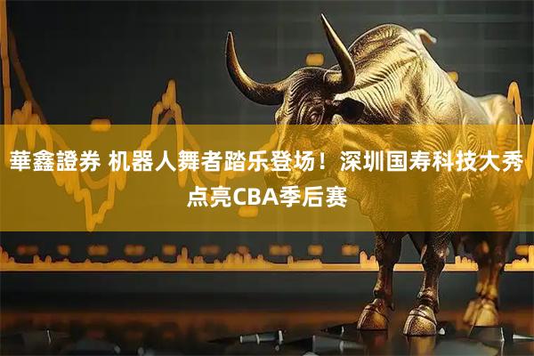 華鑫證券 机器人舞者踏乐登场！深圳国寿科技大秀点亮CBA季后赛