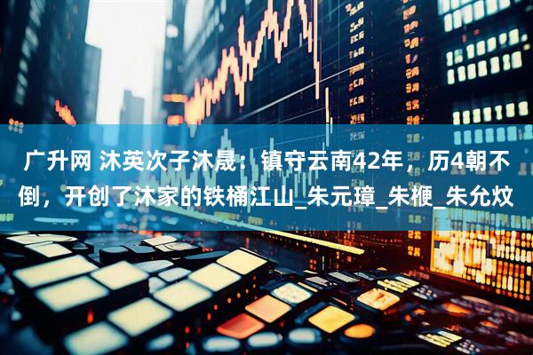 广升网 沐英次子沐晟：镇守云南42年，历4朝不倒，开创了沐家的铁桶江山_朱元璋_朱楩_朱允炆