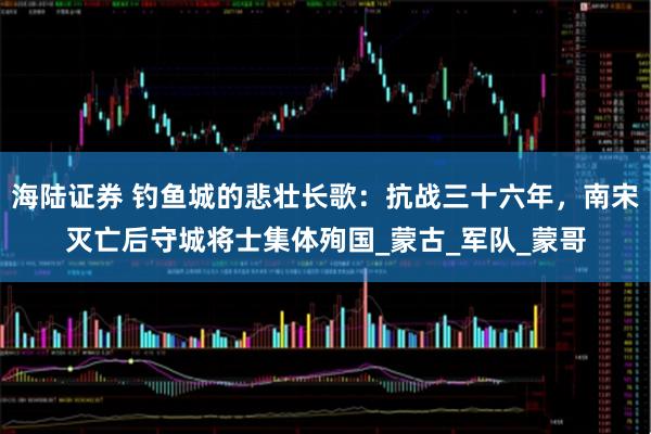 海陆证券 钓鱼城的悲壮长歌：抗战三十六年，南宋灭亡后守城将士集体殉国_蒙古_军队_蒙哥