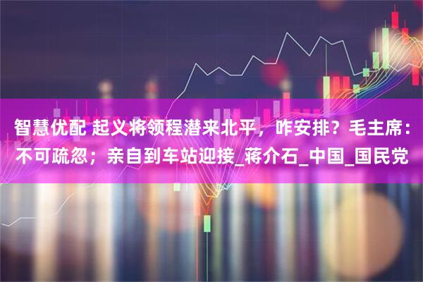 智慧优配 起义将领程潜来北平，咋安排？毛主席：不可疏忽；亲自到车站迎接_蒋介石_中国_国民党