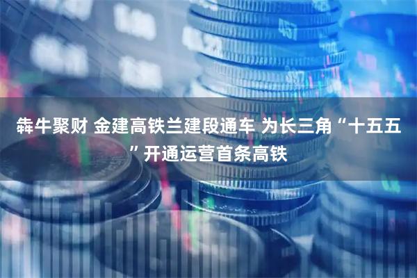 犇牛聚财 金建高铁兰建段通车 为长三角“十五五”开通运营首条高铁