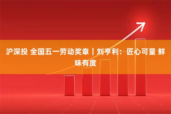 沪深投 全国五一劳动奖章｜刘亨利：匠心可量 鲜味有度